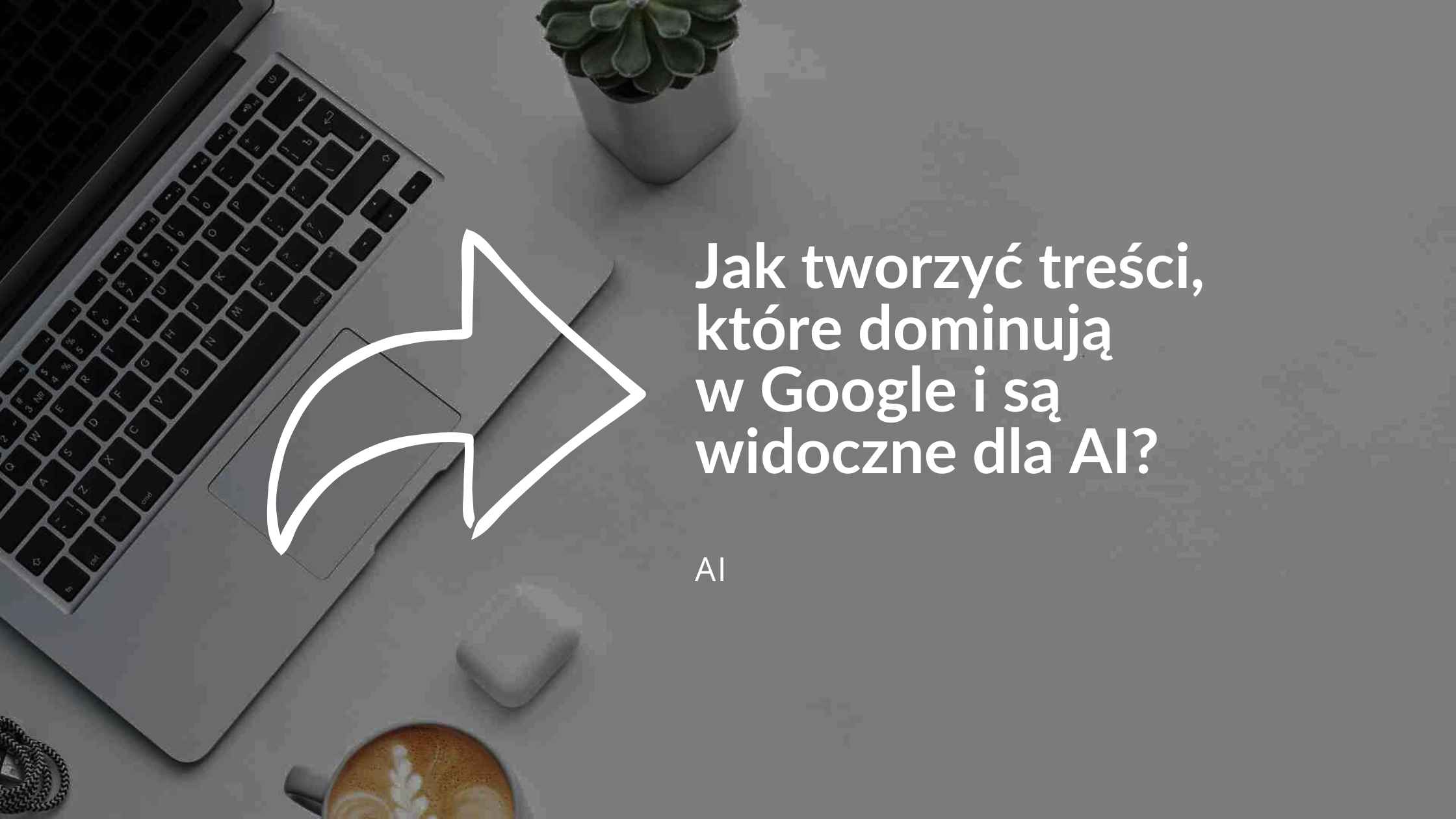 Jak tworzyć treści, które dominują w Google i są widoczne dla AI?